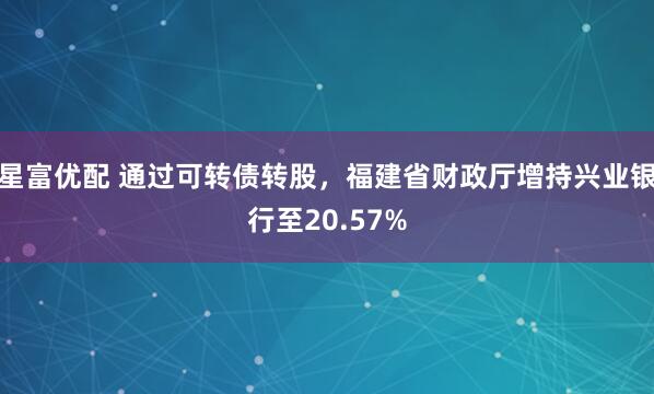 星富优配 通过可转债转股，福建省财政厅增持兴业银行至20.57%