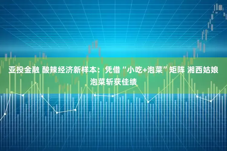 亚投金融 ﻿酸辣经济新样本：凭借“小吃+泡菜”矩阵 湘西姑娘泡菜斩获佳绩