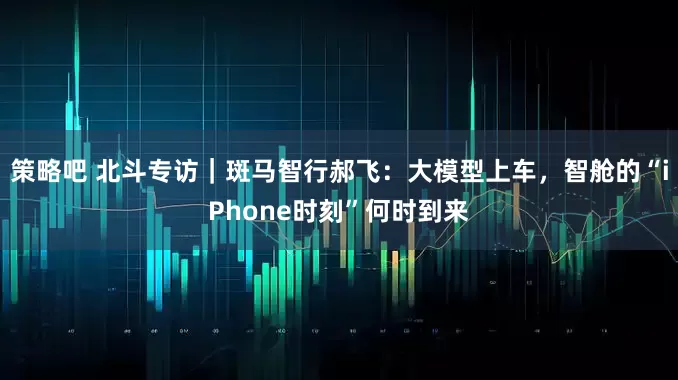 策略吧 北斗专访｜斑马智行郝飞：大模型上车，智舱的“iPhone时刻”何时到来