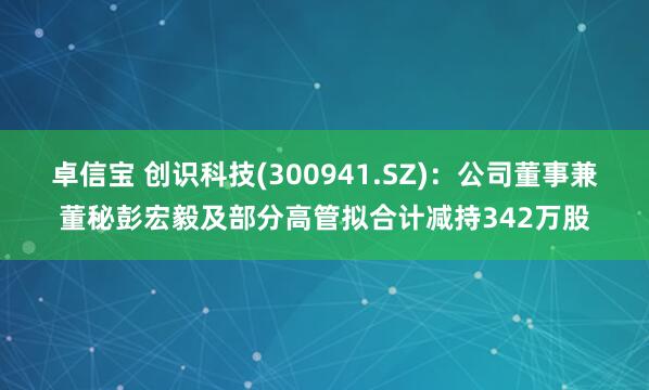 卓信宝 创识科技(300941.SZ)：公司董事兼董秘彭宏毅及部分高管拟合计减持342万股
