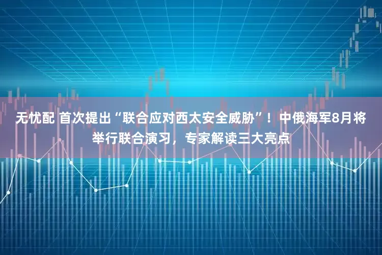无忧配 首次提出“联合应对西太安全威胁”！中俄海军8月将举行联合演习，专家解读三大亮点