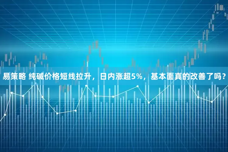 易策略 纯碱价格短线拉升，日内涨超5%，基本面真的改善了吗？
