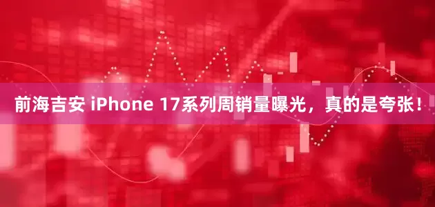 前海吉安 iPhone 17系列周销量曝光，真的是夸张！