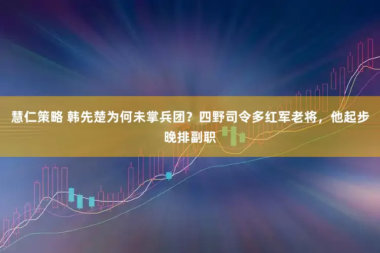 慧仁策略 韩先楚为何未掌兵团？四野司令多红军老将，他起步晚排副职