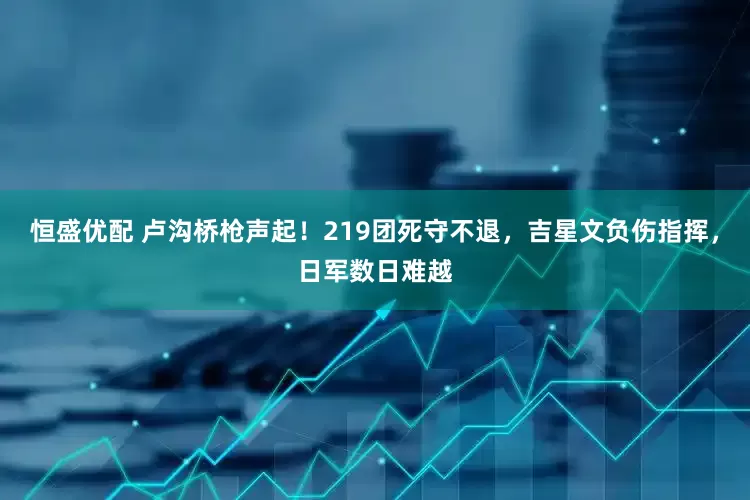 恒盛优配 卢沟桥枪声起！219团死守不退，吉星文负伤指挥，日军数日难越