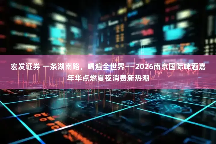 宏发证券 一条湖南路,喝遍全世界——2026南京国际啤酒嘉年华点燃夏夜消费新热潮