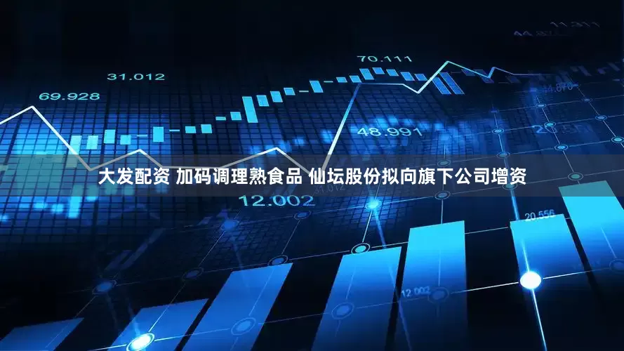 大发配资 加码调理熟食品 仙坛股份拟向旗下公司增资